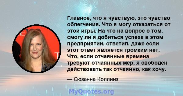 Главное, что я чувствую, это чувство облегчения. Что я могу отказаться от этой игры. На что на вопрос о том, смогу ли я добиться успеха в этом предприятии, ответил, даже если этот ответ является громким нет. Что, если