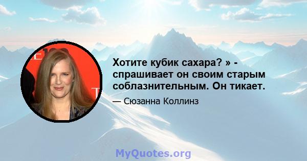 Хотите кубик сахара? » - спрашивает он своим старым соблазнительным. Он тикает.