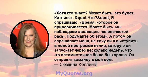 «Хотя кто знает? Может быть, это будет, Китнисс». "Что?" Я спрашиваю. «Время, которое он придерживается. Может быть, мы наблюдаем эволюцию человеческой расы. Подумайте об этом». А потом он спрашивает меня, не