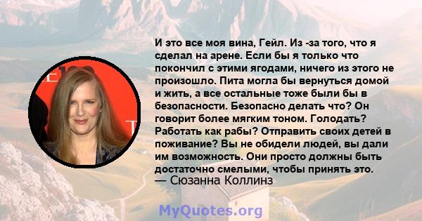 И это все моя вина, Гейл. Из -за того, что я сделал на арене. Если бы я только что покончил с этими ягодами, ничего из этого не произошло. Пита могла бы вернуться домой и жить, а все остальные тоже были бы в