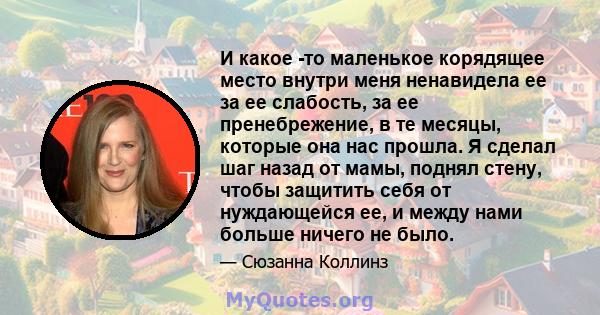 И какое -то маленькое корядящее место внутри меня ненавидела ее за ее слабость, за ее пренебрежение, в те месяцы, которые она нас прошла. Я сделал шаг назад от мамы, поднял стену, чтобы защитить себя от нуждающейся ее,