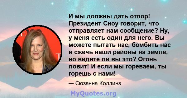 И мы должны дать отпор! Президент Сноу говорит, что отправляет нам сообщение? Ну, у меня есть один для него. Вы можете пытать нас, бомбить нас и сжечь наши районы на земле, но видите ли вы это? Огонь ловит! И если мы