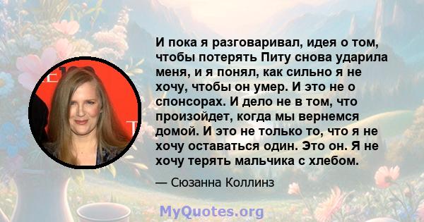 И пока я разговаривал, идея о том, чтобы потерять Питу снова ударила меня, и я понял, как сильно я не хочу, чтобы он умер. И это не о спонсорах. И дело не в том, что произойдет, когда мы вернемся домой. И это не только