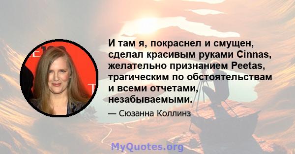 И там я, покраснел и смущен, сделал красивым руками Cinnas, желательно признанием Peetas, трагическим по обстоятельствам и всеми отчетами, незабываемыми.