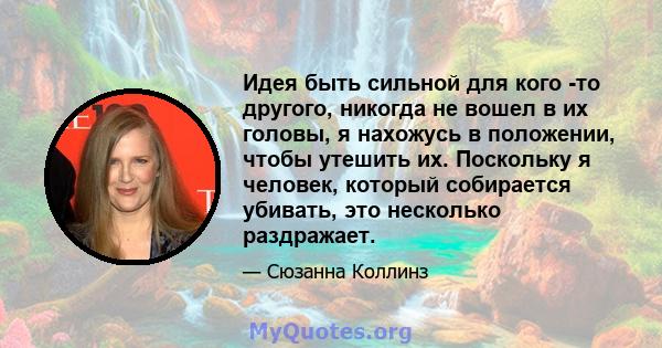 Идея быть сильной для кого -то другого, никогда не вошел в их головы, я нахожусь в положении, чтобы утешить их. Поскольку я человек, который собирается убивать, это несколько раздражает.