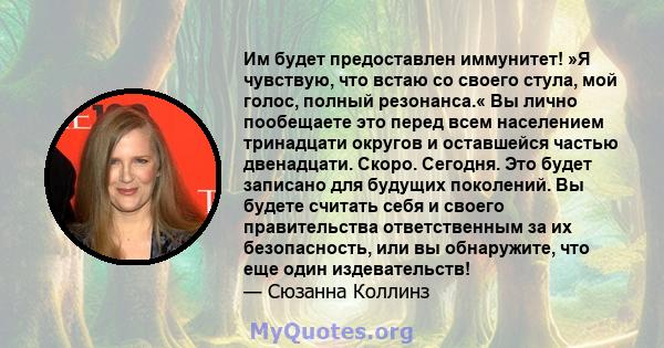 Им будет предоставлен иммунитет! »Я чувствую, что встаю со своего стула, мой голос, полный резонанса.« Вы лично пообещаете это перед всем населением тринадцати округов и оставшейся частью двенадцати. Скоро. Сегодня. Это 