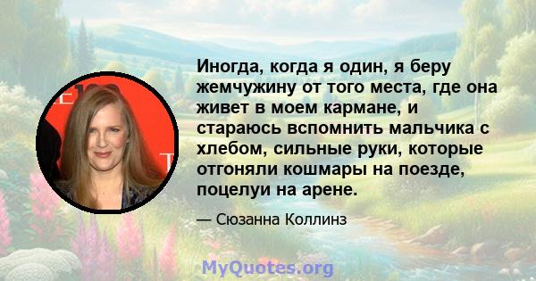 Иногда, когда я один, я беру жемчужину от того места, где она живет в моем кармане, и стараюсь вспомнить мальчика с хлебом, сильные руки, которые отгоняли кошмары на поезде, поцелуи на арене.