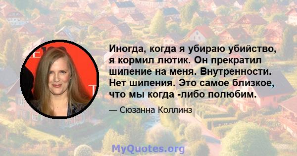 Иногда, когда я убираю убийство, я кормил лютик. Он прекратил шипение на меня. Внутренности. Нет шипения. Это самое близкое, что мы когда -либо полюбим.