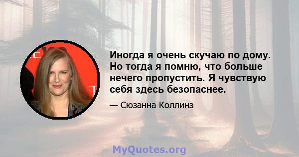 Иногда я очень скучаю по дому. Но тогда я помню, что больше нечего пропустить. Я чувствую себя здесь безопаснее.