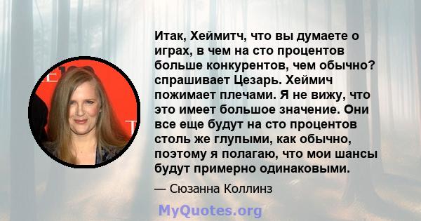 Итак, Хеймитч, что вы думаете о играх, в чем на сто процентов больше конкурентов, чем обычно? спрашивает Цезарь. Хеймич пожимает плечами. Я не вижу, что это имеет большое значение. Они все еще будут на сто процентов