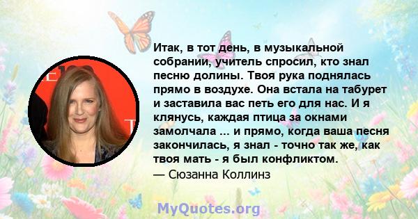 Итак, в тот день, в музыкальной собрании, учитель спросил, кто знал песню долины. Твоя рука поднялась прямо в воздухе. Она встала на табурет и заставила вас петь его для нас. И я клянусь, каждая птица за окнами