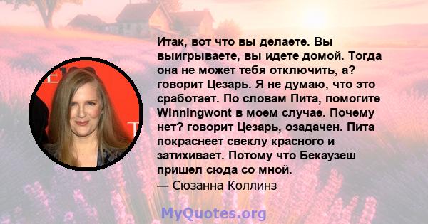 Итак, вот что вы делаете. Вы выигрываете, вы идете домой. Тогда она не может тебя отключить, а? говорит Цезарь. Я не думаю, что это сработает. По словам Пита, помогите Winningwont в моем случае. Почему нет? говорит