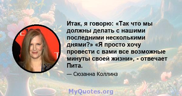 Итак, я говорю: «Так что мы должны делать с нашими последними несколькими днями?» «Я просто хочу провести с вами все возможные минуты своей жизни», - отвечает Пита.