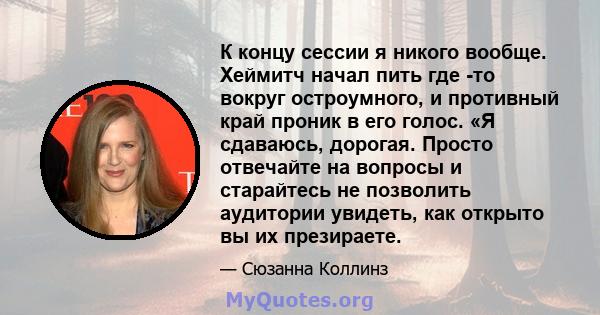 К концу сессии я никого вообще. Хеймитч начал пить где -то вокруг остроумного, и противный край проник в его голос. «Я сдаваюсь, дорогая. Просто отвечайте на вопросы и старайтесь не позволить аудитории увидеть, как