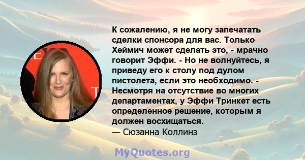 К сожалению, я не могу запечатать сделки спонсора для вас. Только Хеймич может сделать это, - мрачно говорит Эффи. - Но не волнуйтесь, я приведу его к столу под дулом пистолета, если это необходимо. - Несмотря на