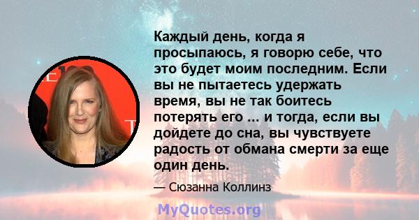 Каждый день, когда я просыпаюсь, я говорю себе, что это будет моим последним. Если вы не пытаетесь удержать время, вы не так боитесь потерять его ... и тогда, если вы дойдете до сна, вы чувствуете радость от обмана