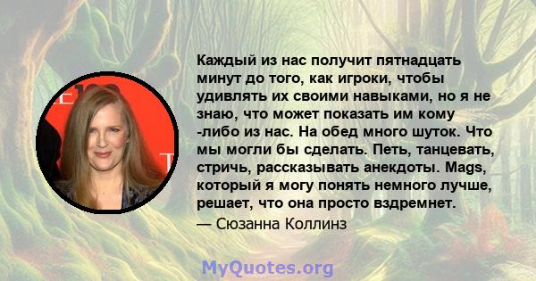 Каждый из нас получит пятнадцать минут до того, как игроки, чтобы удивлять их своими навыками, но я не знаю, что может показать им кому -либо из нас. На обед много шуток. Что мы могли бы сделать. Петь, танцевать,