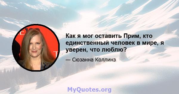 Как я мог оставить Прим, кто единственный человек в мире, я уверен, что люблю?