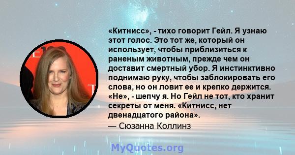 «Китнисс», - тихо говорит Гейл. Я узнаю этот голос. Это тот же, который он использует, чтобы приблизиться к раненым животным, прежде чем он доставит смертный убор. Я инстинктивно поднимаю руку, чтобы заблокировать его