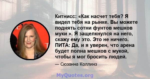 Китнисс: «Как насчет тебя? Я видел тебя на рынке. Вы можете поднять сотни фунтов мешков муки ». Я защелкнулся на него, скажу ему это. Это не ничего. ПИТА: Да, и я уверен, что арена будет полна мешков с мукой, чтобы я