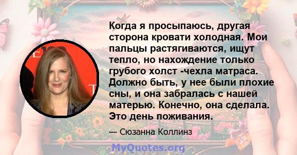 Когда я просыпаюсь, другая сторона кровати холодная. Мои пальцы растягиваются, ищут тепло, но нахождение только грубого холст -чехла матраса. Должно быть, у нее были плохие сны, и она забралась с нашей матерью. Конечно, 