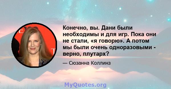 Конечно, вы. Дани были необходимы и для игр. Пока они не стали, «я говорю». А потом мы были очень одноразовыми - верно, плутарх?