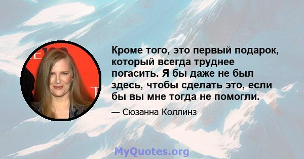 Кроме того, это первый подарок, который всегда труднее погасить. Я бы даже не был здесь, чтобы сделать это, если бы вы мне тогда не помогли.