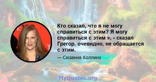 Кто сказал, что я не могу справиться с этим? Я могу справиться с этим », - сказал Грегор, очевидно, не обращается с этим.