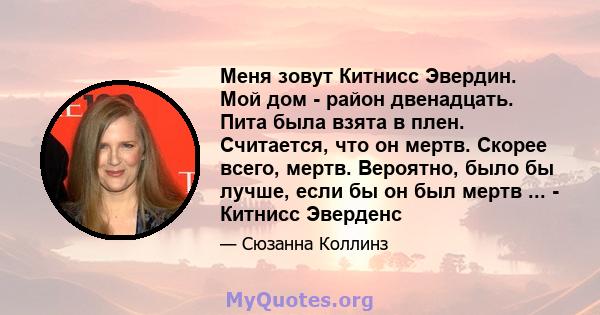 Меня зовут Китнисс Эвердин. Мой дом - район двенадцать. Пита была взята в плен. Считается, что он мертв. Скорее всего, мертв. Вероятно, было бы лучше, если бы он был мертв ... - Китнисс Эверденс