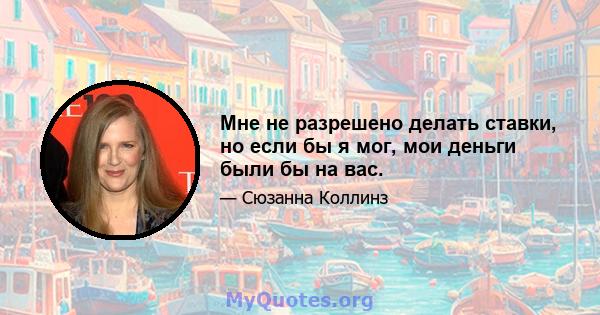 Мне не разрешено делать ставки, но если бы я мог, мои деньги были бы на вас.