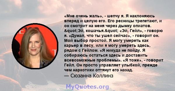 «Мне очень жаль», - шепчу я. Я наклоняюсь вперед и целую его. Его ресницы трепетают, и он смотрит на меня через дымку опиатов. "Эй, кошачья." «Эй, Гейл», - говорю я. «Думал, что ты ушел сейчас», - говорит он.