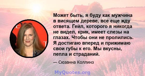 Может быть, я буду как мужчина в висящем дереве, все еще жду ответа. Гейл, которого я никогда не видел, крик, имеет слезы на глазах. Чтобы они не пролились. Я достигаю вперед и прижимаю свои губы к его. Мы вкусны, пепла 