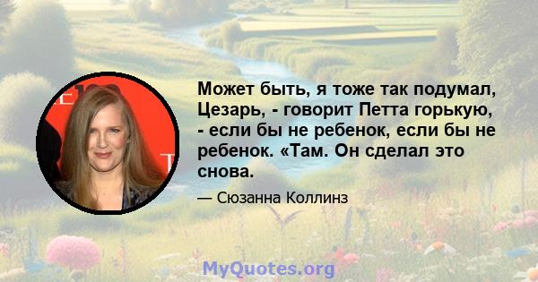 Может быть, я тоже так подумал, Цезарь, - говорит Петта горькую, - если бы не ребенок, если бы не ребенок. «Там. Он сделал это снова.