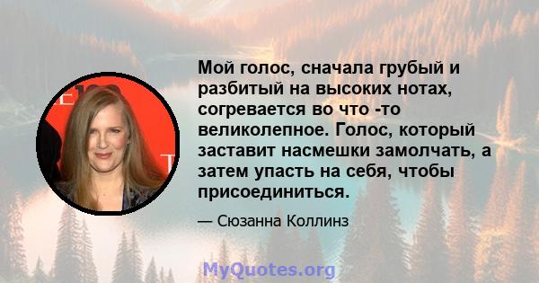 Мой голос, сначала грубый и разбитый на высоких нотах, согревается во что -то великолепное. Голос, который заставит насмешки замолчать, а затем упасть на себя, чтобы присоединиться.