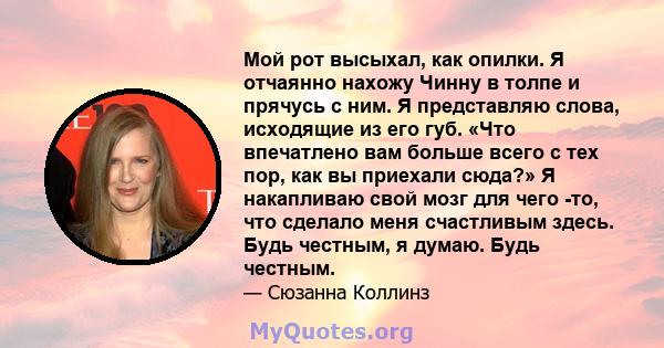 Мой рот высыхал, как опилки. Я отчаянно нахожу Чинну в толпе и прячусь с ним. Я представляю слова, исходящие из его губ. «Что впечатлено вам больше всего с тех пор, как вы приехали сюда?» Я накапливаю свой мозг для чего 