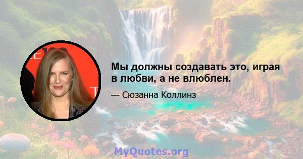 Мы должны создавать это, играя в любви, а не влюблен.