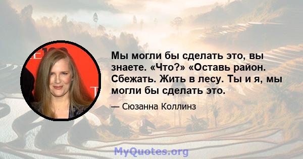 Мы могли бы сделать это, вы знаете. «Что?» «Оставь район. Сбежать. Жить в лесу. Ты и я, мы могли бы сделать это.