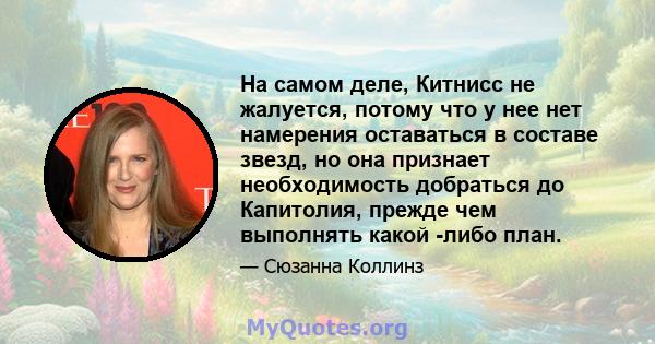 На самом деле, Китнисс не жалуется, потому что у нее нет намерения оставаться в составе звезд, но она признает необходимость добраться до Капитолия, прежде чем выполнять какой -либо план.