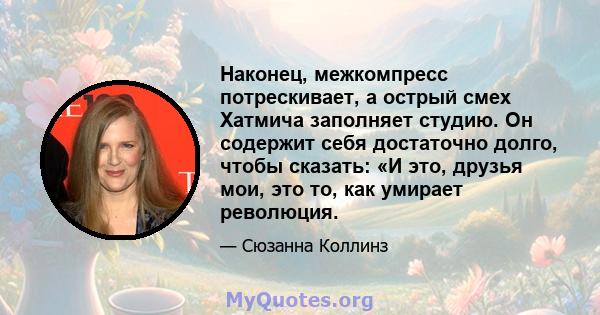 Наконец, межкомпресс потрескивает, а острый смех Хатмича заполняет студию. Он содержит себя достаточно долго, чтобы сказать: «И это, друзья мои, это то, как умирает революция.