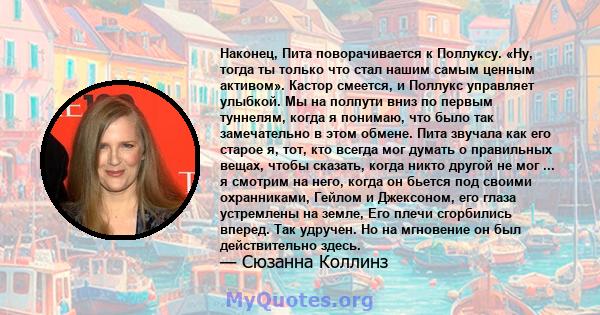 Наконец, Пита поворачивается к Поллуксу. «Ну, тогда ты только что стал нашим самым ценным активом». Кастор смеется, и Поллукс управляет улыбкой. Мы на полпути вниз по первым туннелям, когда я понимаю, что было так