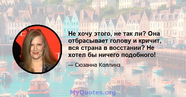 Не хочу этого, не так ли? Она отбрасывает голову и кричит, вся страна в восстании? Не хотел бы ничего подобного!