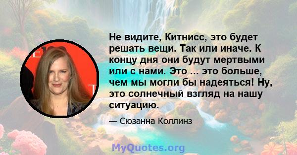 Не видите, Китнисс, это будет решать вещи. Так или иначе. К концу дня они будут мертвыми или с нами. Это ... это больше, чем мы могли бы надеяться! Ну, это солнечный взгляд на нашу ситуацию.