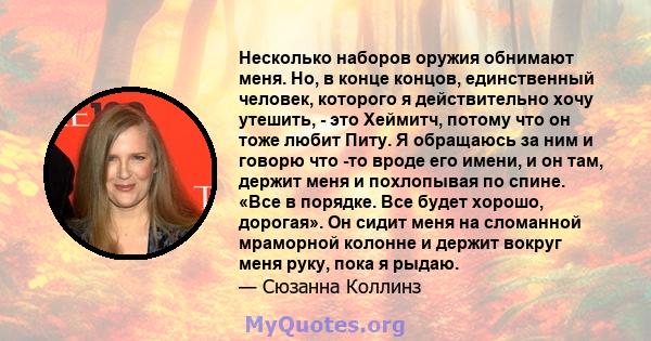 Несколько наборов оружия обнимают меня. Но, в конце концов, единственный человек, которого я действительно хочу утешить, - это Хеймитч, потому что он тоже любит Питу. Я обращаюсь за ним и говорю что -то вроде его имени, 