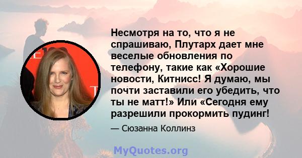 Несмотря на то, что я не спрашиваю, Плутарх дает мне веселые обновления по телефону, такие как «Хорошие новости, Китнисс! Я думаю, мы почти заставили его убедить, что ты не матт!» Или «Сегодня ему разрешили прокормить