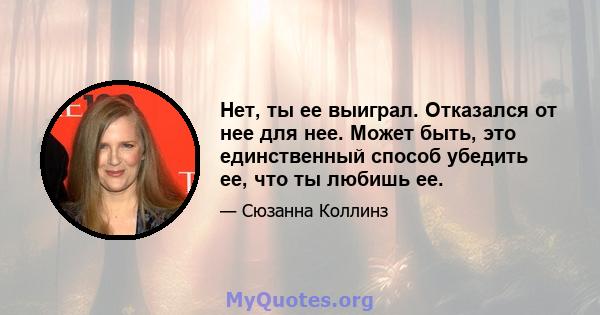 Нет, ты ее выиграл. Отказался от нее для нее. Может быть, это единственный способ убедить ее, что ты любишь ее.