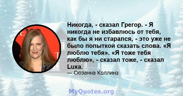 Никогда, - сказал Грегор. - Я никогда не избавлюсь от тебя, как бы я ни старался, - это уже не было попыткой сказать слова. «Я люблю тебя». «Я тоже тебя люблю», - сказал тоже, - сказал Luxa.