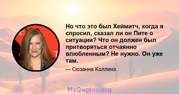 Но что это был Хеймитч, когда я спросил, сказал ли он Пите о ситуации? Что он должен был притворяться отчаянно влюбленным? Не нужно. Он уже там.