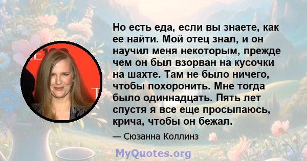 Но есть еда, если вы знаете, как ее найти. Мой отец знал, и он научил меня некоторым, прежде чем он был взорван на кусочки на шахте. Там не было ничего, чтобы похоронить. Мне тогда было одиннадцать. Пять лет спустя я