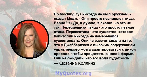 Но Mockingjays никогда не был оружием, - сказал Мэдж. - Они просто певчивые птицы. Верно? »« Да, я думаю, я сказал, но это не так. Пересмешная птица - это просто певчая птица. Перспектива - это существо, которое