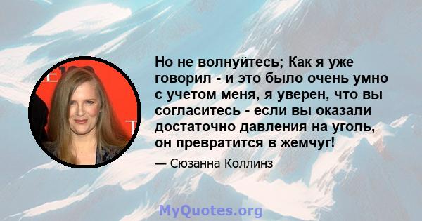 Но не волнуйтесь; Как я уже говорил - и это было очень умно с учетом меня, я уверен, что вы согласитесь - если вы оказали достаточно давления на уголь, он превратится в жемчуг!